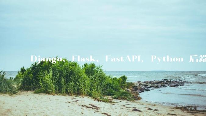 Django、Flask、FastAPI，Python 后端哪个更好？