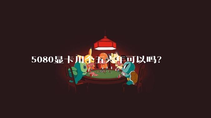 5080显卡用个五六年可以吗？