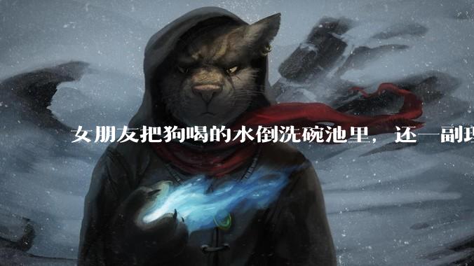 女朋友把狗喝的水倒洗碗池里，还一副理所当然的样子，这对吗？