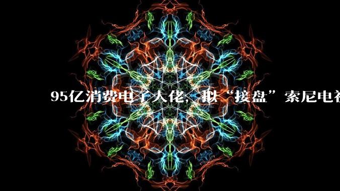 95亿消费电子大佬，拟“接盘”索尼电视业务_上市公司_显示_运营