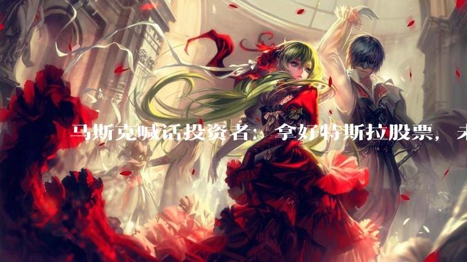 马斯克喊话投资者：拿好特斯拉股票，未来价值将极高_Optimus_公司_项目