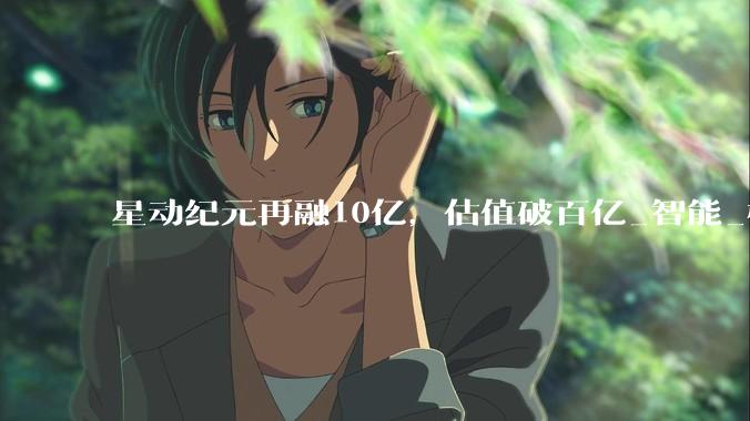 星动纪元再融10亿，估值破百亿_智能_模型_全球