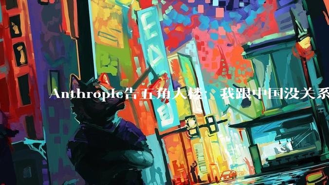 Anthropic告五角大楼：我跟中国没关系，不能这样对我_美国_企业_谈判