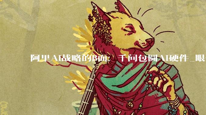 阿里AI战略的B面：千问包圆AI硬件_眼镜_生态_用户