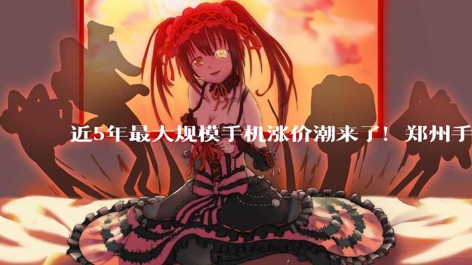 近5年最大规模手机涨价潮来了！郑州手机市场：预计最高涨2000元，老款机已缺货_价格_机型_华为