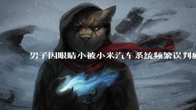 男子因眼睛小被小米汽车系统频繁误判疲劳驾驶，一路提醒20多次，这是智能汽车通病吗？怎么解决该 bug？