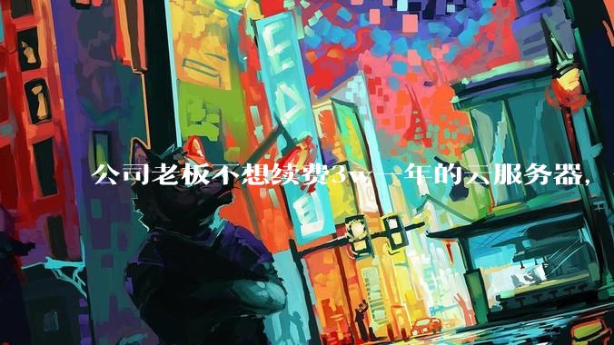 公司老板不想续费3w一年的云服务器，合理吗？